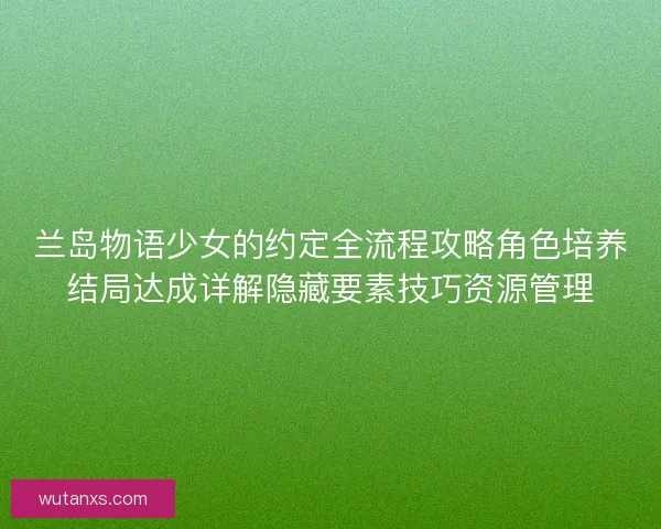 兰岛物语少女的约定全流程攻略角色培养结局达成详解隐藏要素技巧资源管理