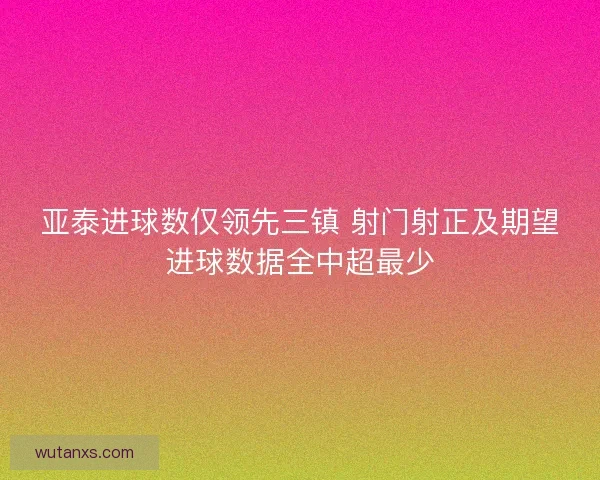 亚泰进球数仅领先三镇 射门射正及期望进球数据全中超最少