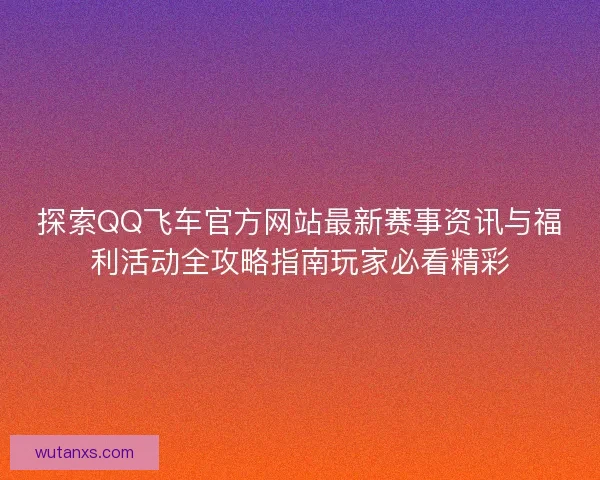 探索QQ飞车官方网站最新赛事资讯与福利活动全攻略指南玩家必看精彩